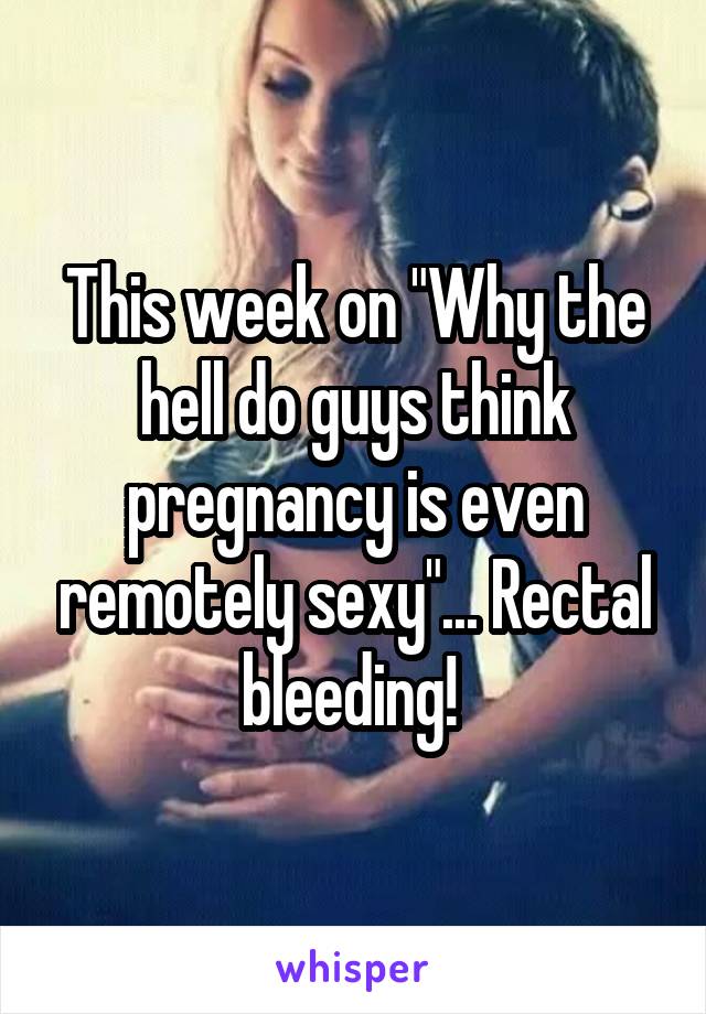 This week on "Why the hell do guys think pregnancy is even remotely sexy"... Rectal bleeding! 