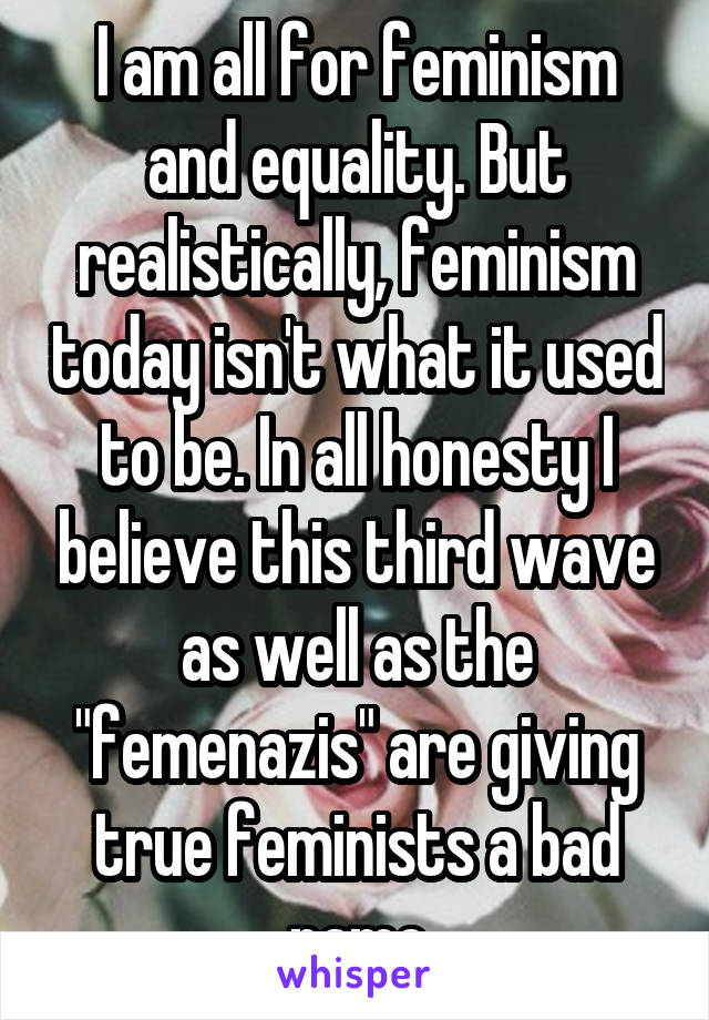 I am all for feminism and equality. But realistically, feminism today isn't what it used to be. In all honesty I believe this third wave as well as the "femenazis" are giving true feminists a bad name