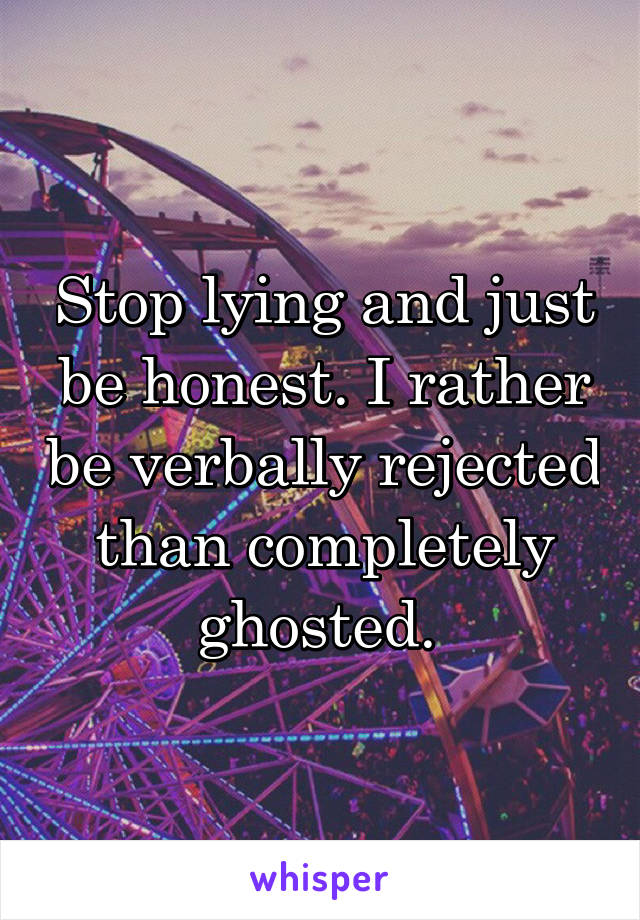 Stop lying and just be honest. I rather be verbally rejected than completely ghosted. 