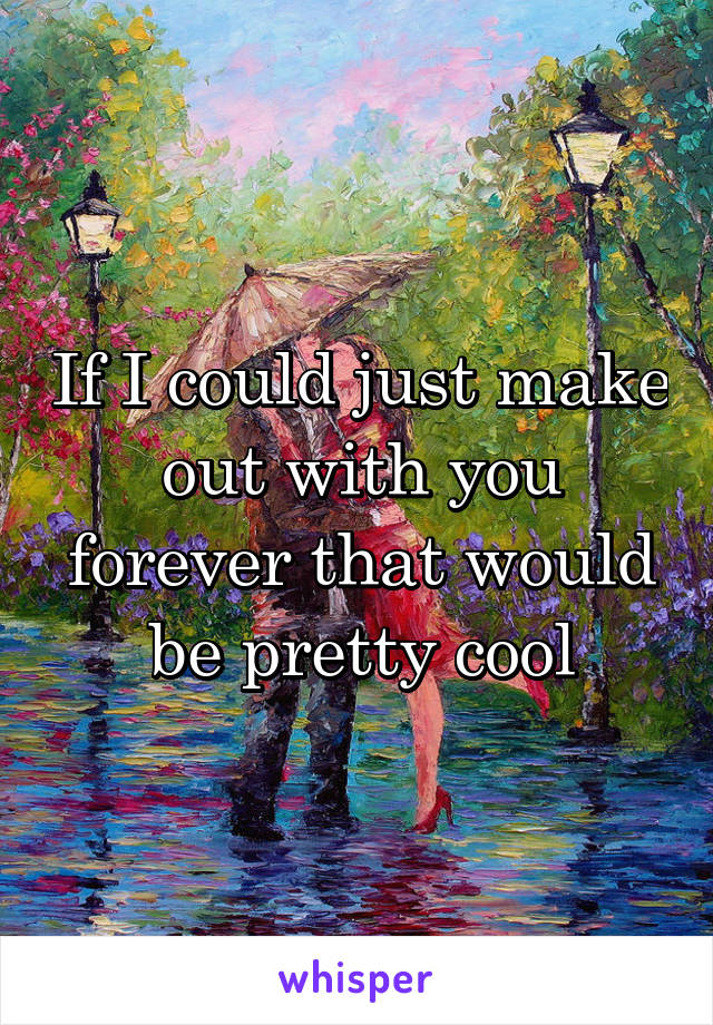 If I could just make out with you forever that would be pretty cool