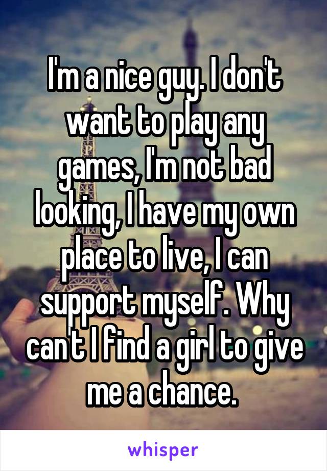 I'm a nice guy. I don't want to play any games, I'm not bad looking, I have my own place to live, I can support myself. Why can't I find a girl to give me a chance. 