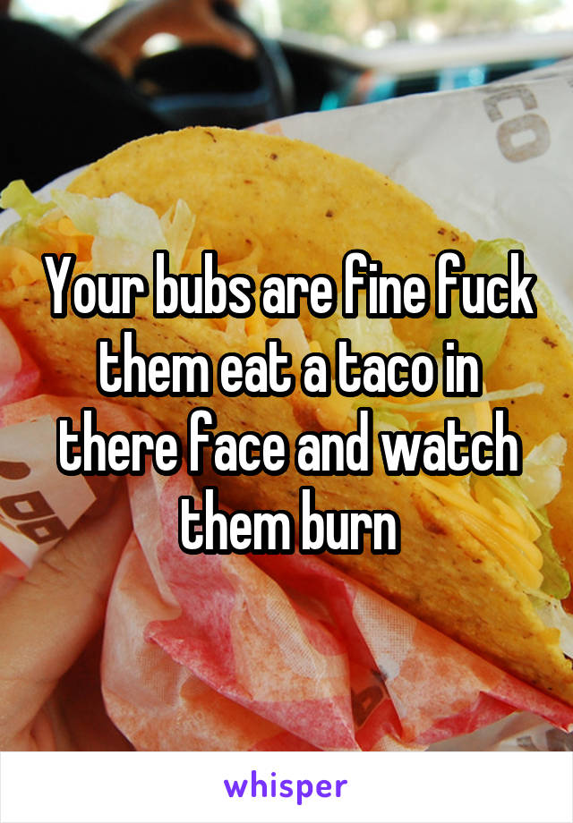 Your bubs are fine fuck them eat a taco in there face and watch them burn