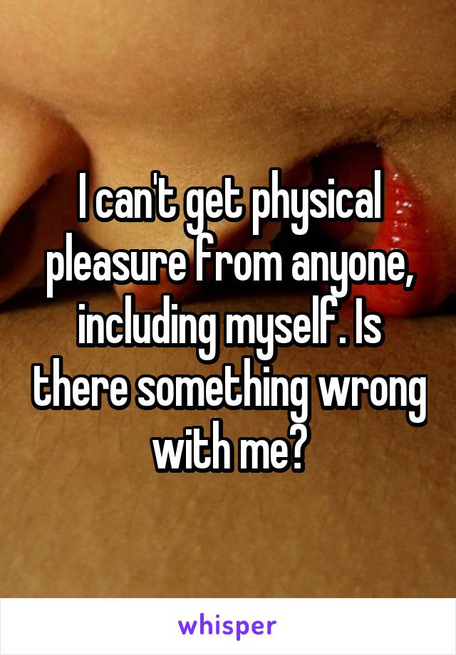 I can't get physical pleasure from anyone, including myself. Is there something wrong with me?