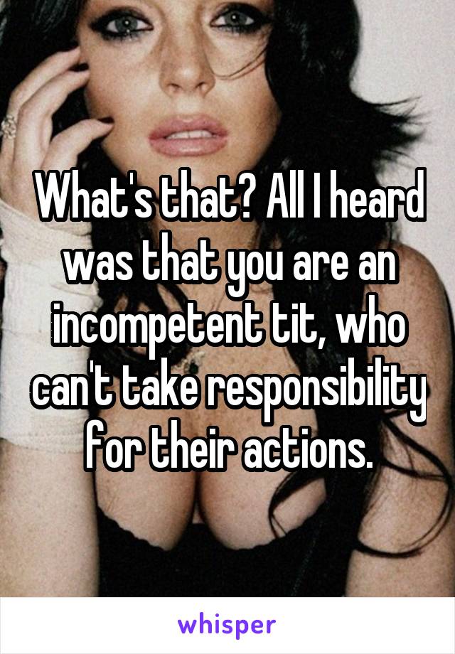 What's that? All I heard was that you are an incompetent tit, who can't take responsibility for their actions.