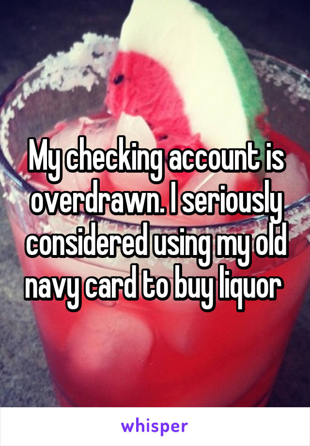 My checking account is overdrawn. I seriously considered using my old navy card to buy liquor 