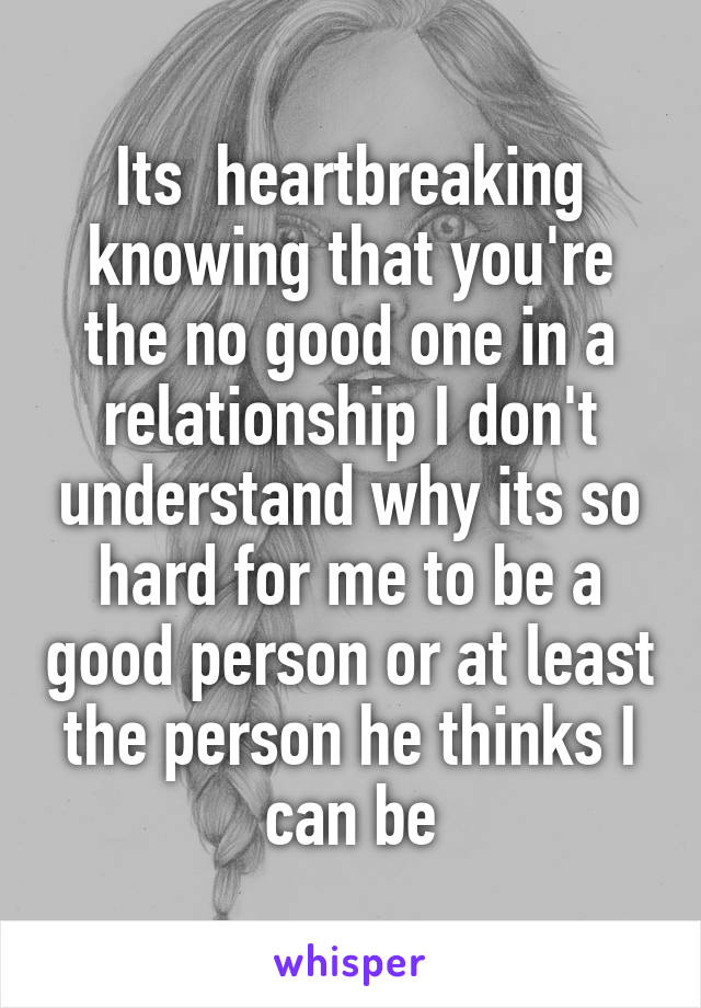 Its  heartbreaking knowing that you're the no good one in a relationship I don't understand why its so hard for me to be a good person or at least the person he thinks I can be