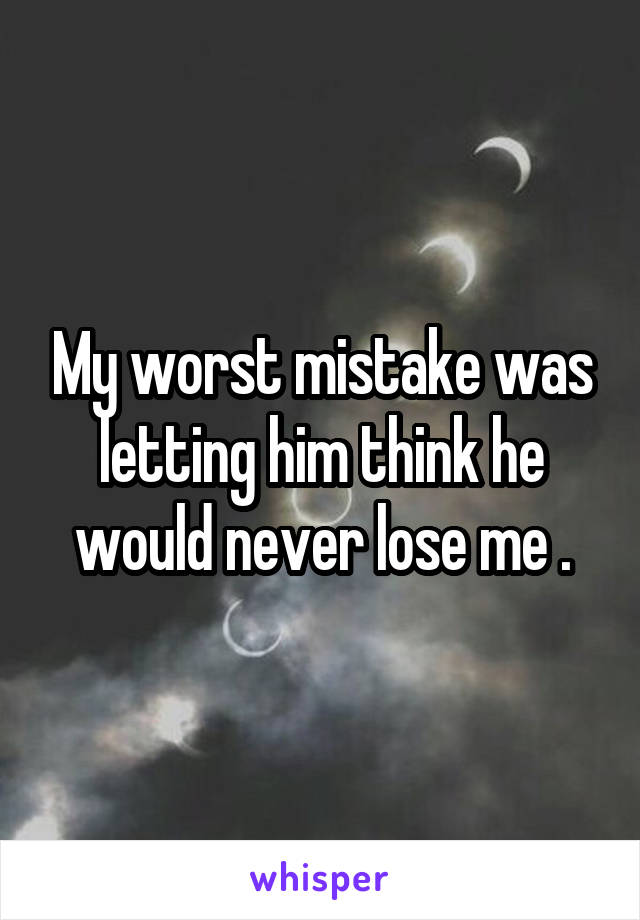My worst mistake was letting him think he would never lose me .