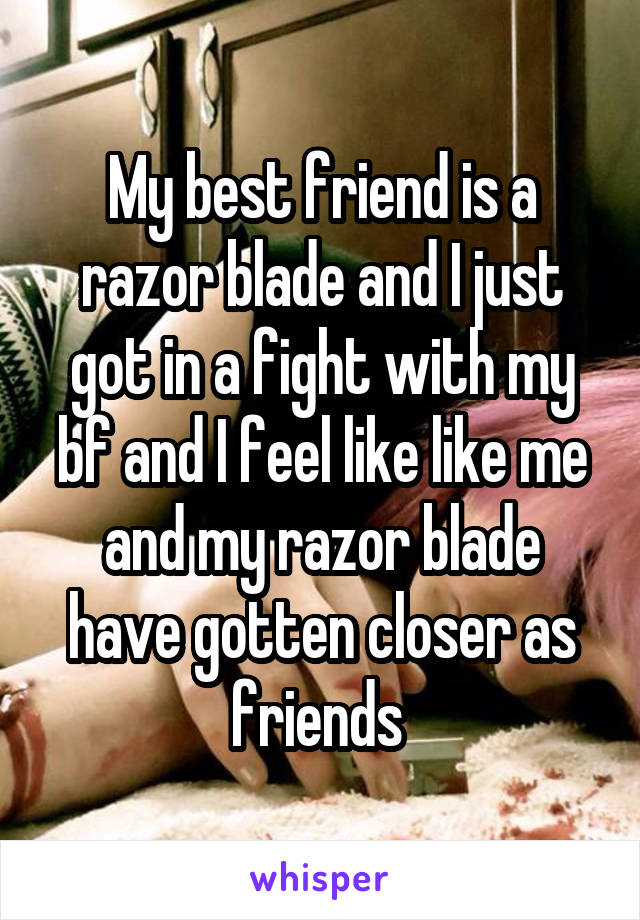 My best friend is a razor blade and I just got in a fight with my bf and I feel like like me and my razor blade have gotten closer as friends 