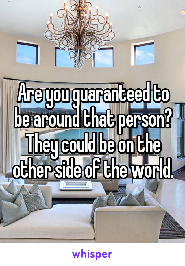 Are you guaranteed to be around that person? They could be on the other side of the world.
