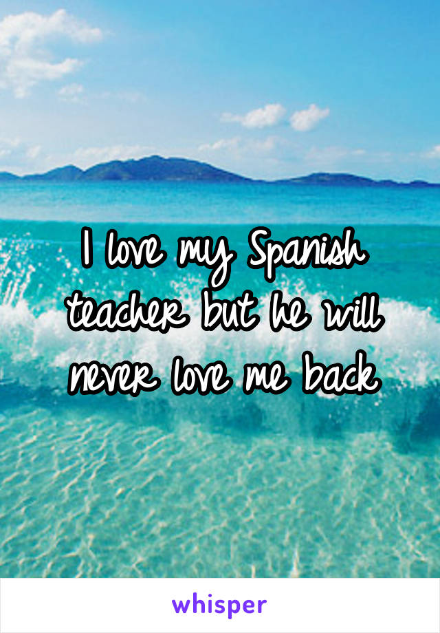 I love my Spanish teacher but he will never love me back