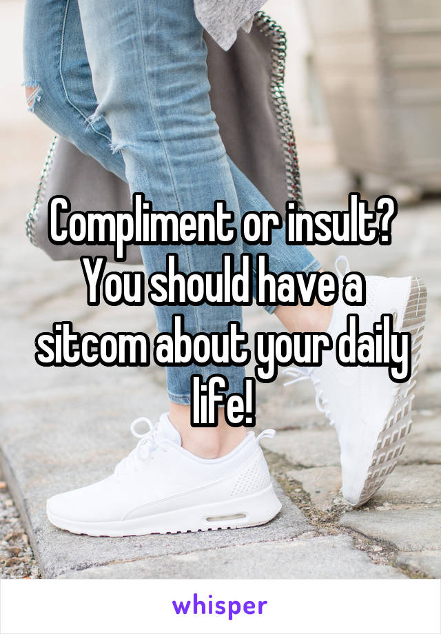 Compliment or insult?
You should have a sitcom about your daily life!