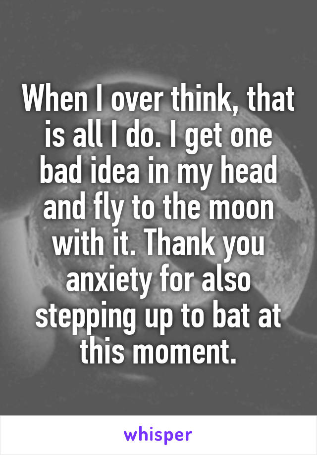 When I over think, that is all I do. I get one bad idea in my head and fly to the moon with it. Thank you anxiety for also stepping up to bat at this moment.