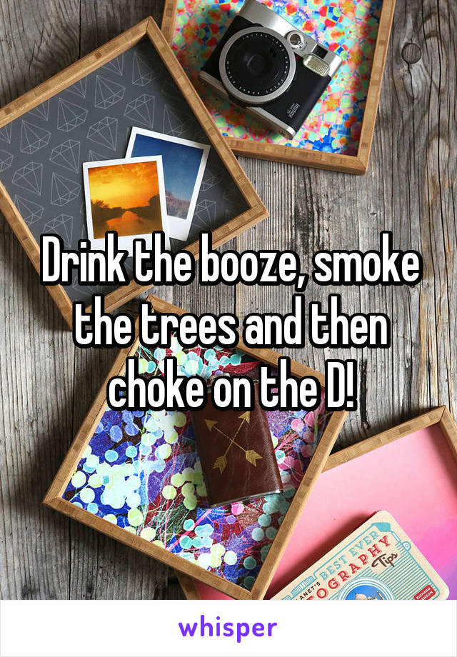 Drink the booze, smoke the trees and then choke on the D!