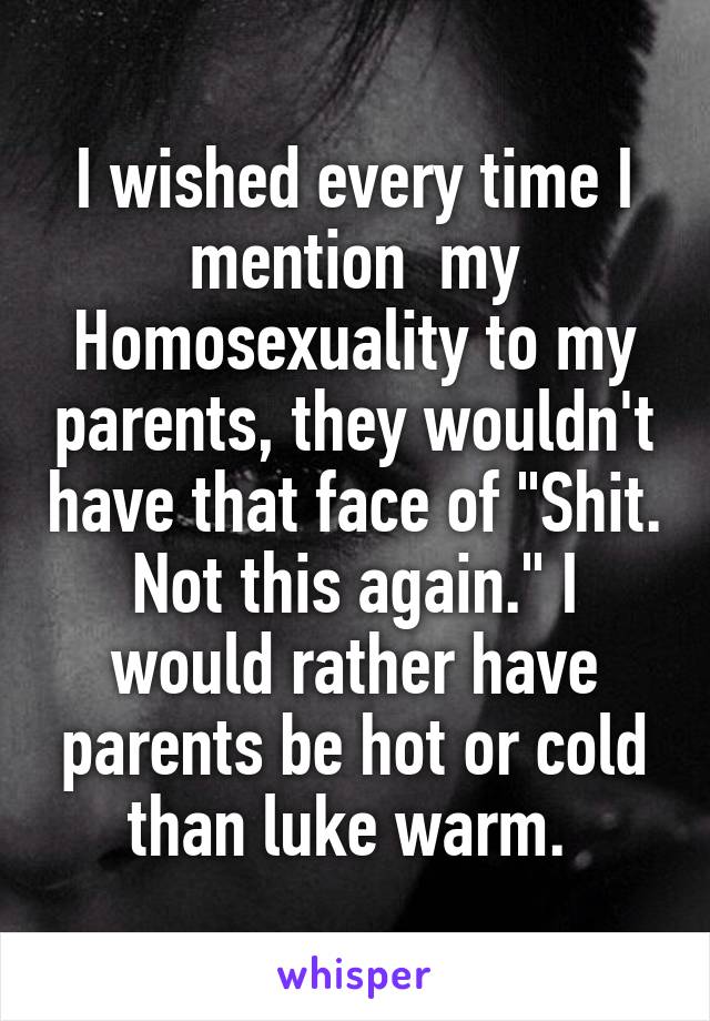 I wished every time I mention  my Homosexuality to my parents, they wouldn't have that face of "Shit. Not this again." I would rather have parents be hot or cold than luke warm. 