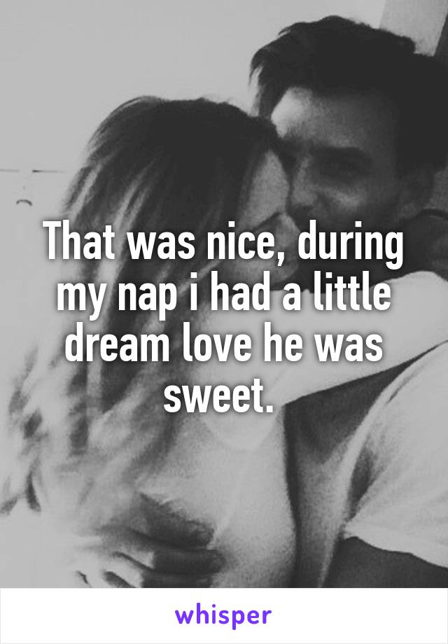 That was nice, during my nap i had a little dream love he was sweet. 