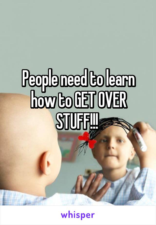 People need to learn how to GET OVER STUFF!!! 
