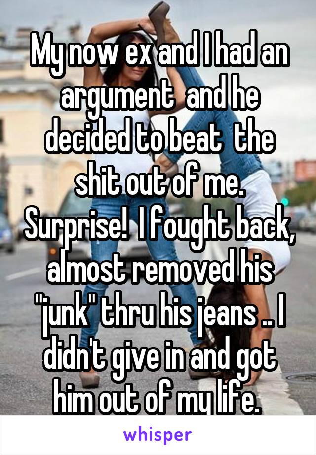 My now ex and I had an argument  and he decided to beat  the shit out of me. Surprise!  I fought back, almost removed his "junk" thru his jeans .. I didn't give in and got him out of my life. 