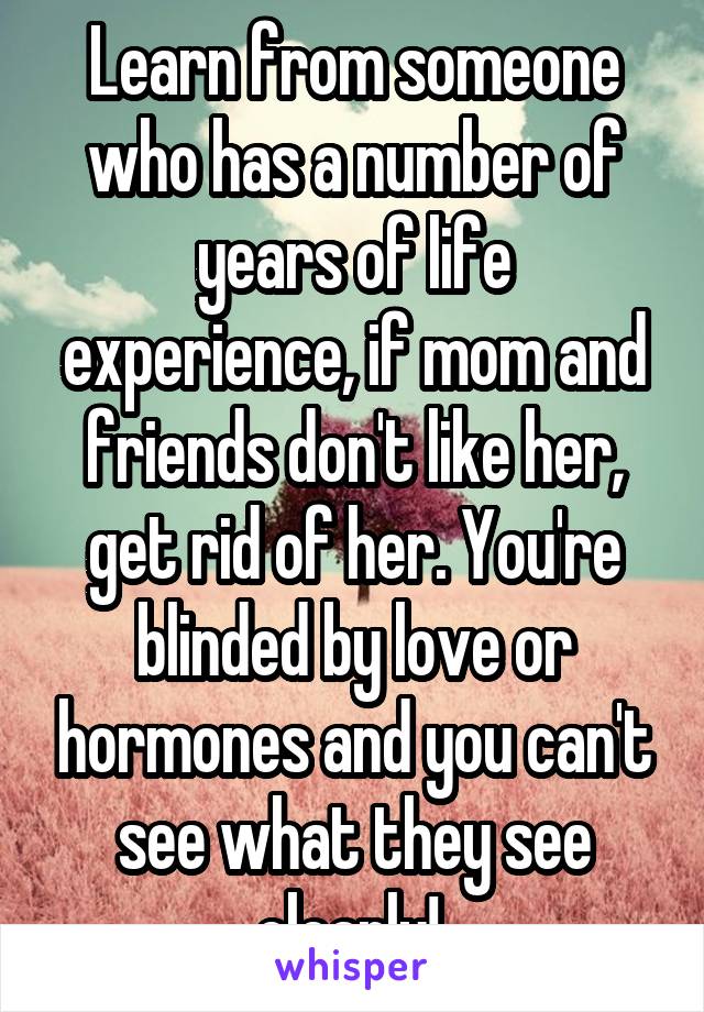 Learn from someone who has a number of years of life experience, if mom and friends don't like her, get rid of her. You're blinded by love or hormones and you can't see what they see clearly! 
