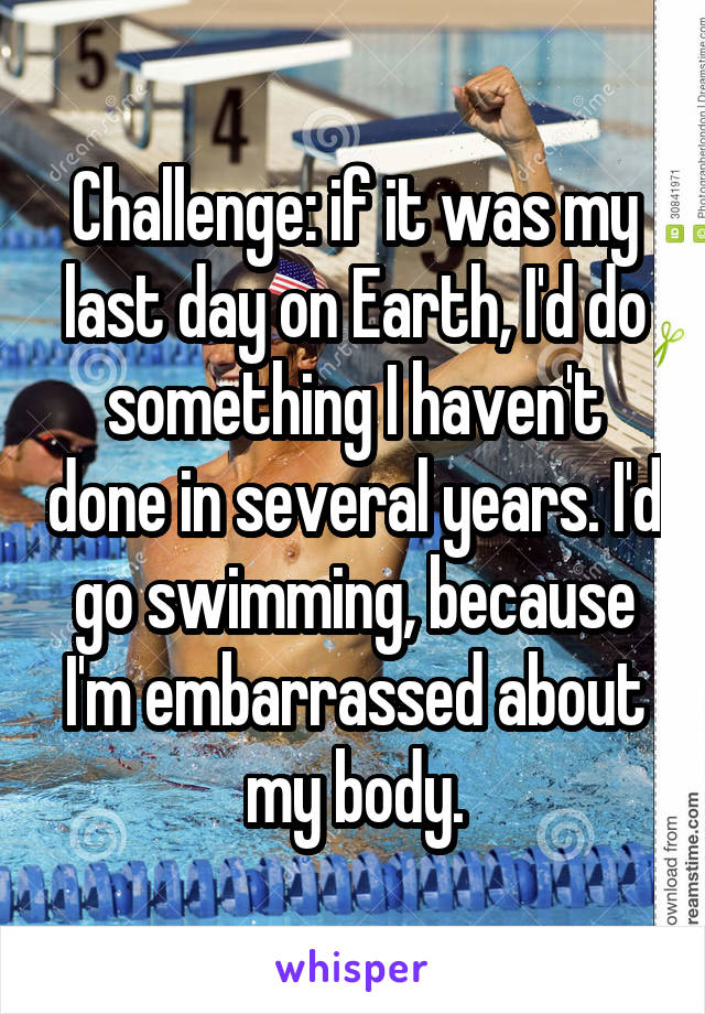 Challenge: if it was my last day on Earth, I'd do something I haven't done in several years. I'd go swimming, because I'm embarrassed about my body.