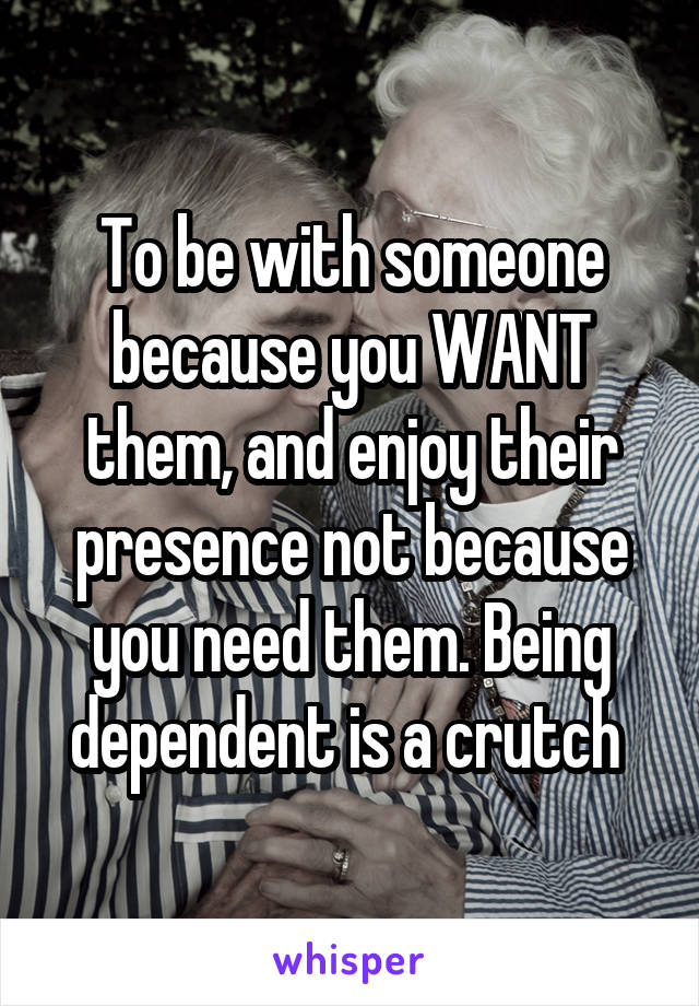 To be with someone because you WANT them, and enjoy their presence not because you need them. Being dependent is a crutch 