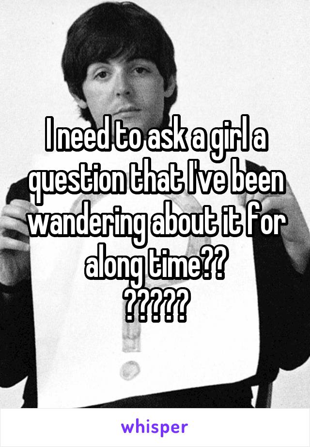 I need to ask a girl a question that I've been wandering about it for along time??
?????