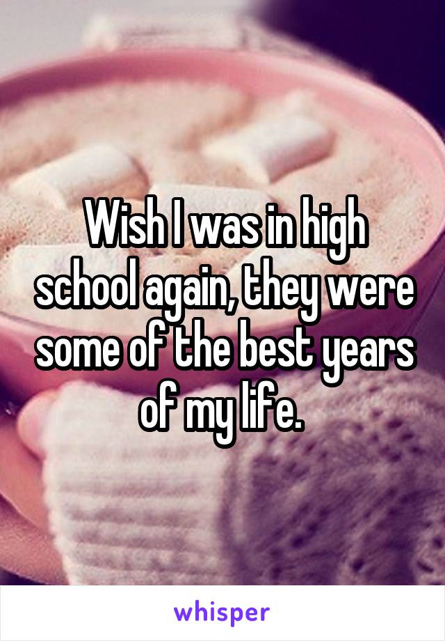 Wish I was in high school again, they were some of the best years of my life. 