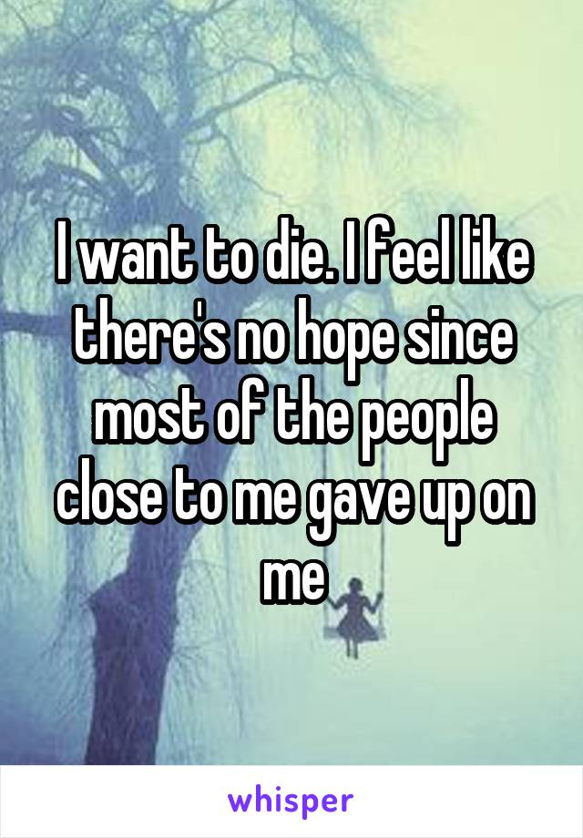 I want to die. I feel like there's no hope since most of the people close to me gave up on me