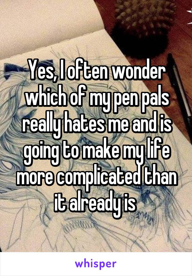 Yes, I often wonder which of my pen pals really hates me and is going to make my life more complicated than it already is 