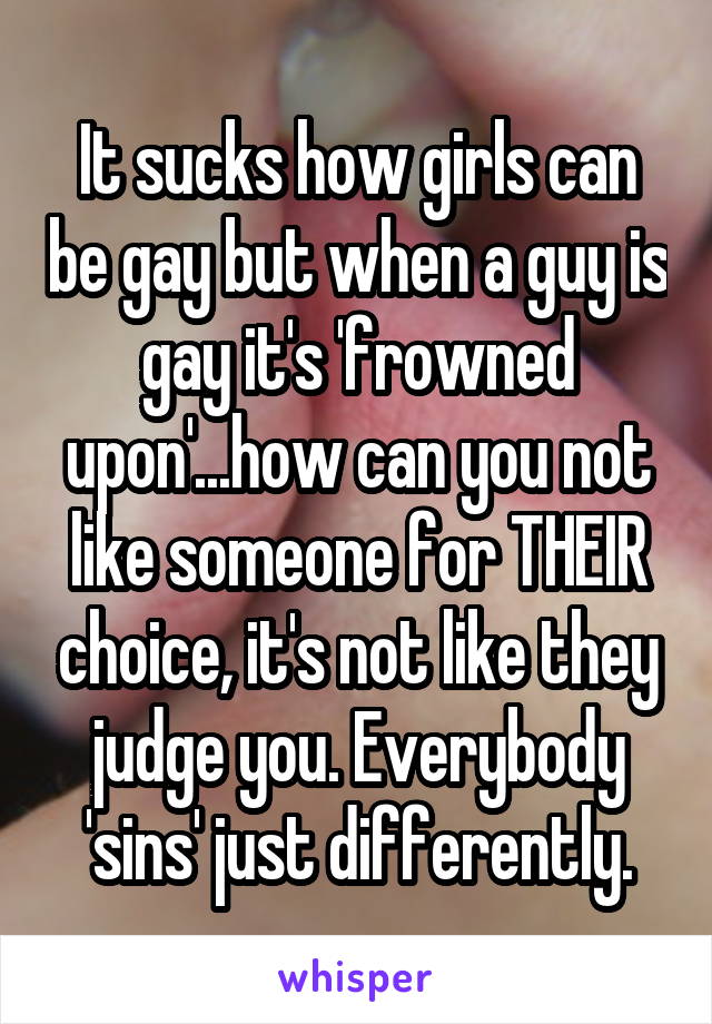 It sucks how girls can be gay but when a guy is gay it's 'frowned upon'...how can you not like someone for THEIR choice, it's not like they judge you. Everybody 'sins' just differently.