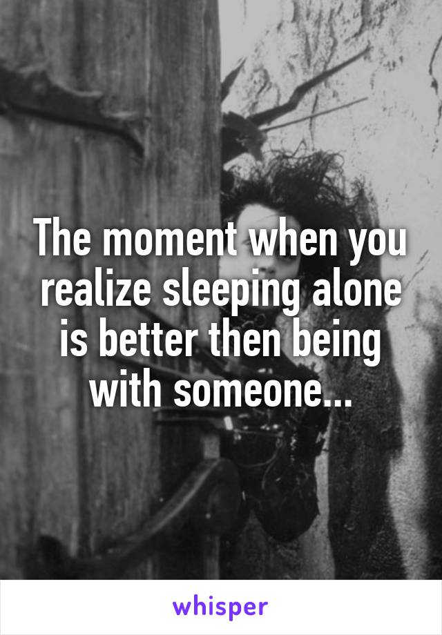 The moment when you realize sleeping alone is better then being with someone...