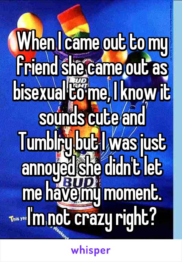 When I came out to my friend she came out as bisexual to me, I know it sounds cute and Tumblry but I was just annoyed she didn't let me have my moment. I'm not crazy right?