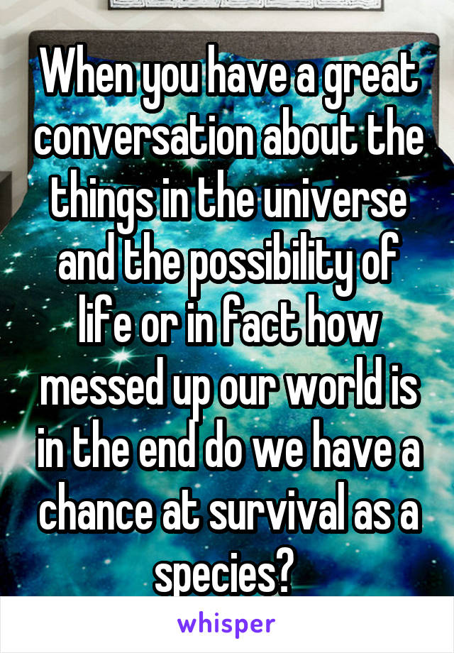 When you have a great conversation about the things in the universe and the possibility of life or in fact how messed up our world is in the end do we have a chance at survival as a species? 
