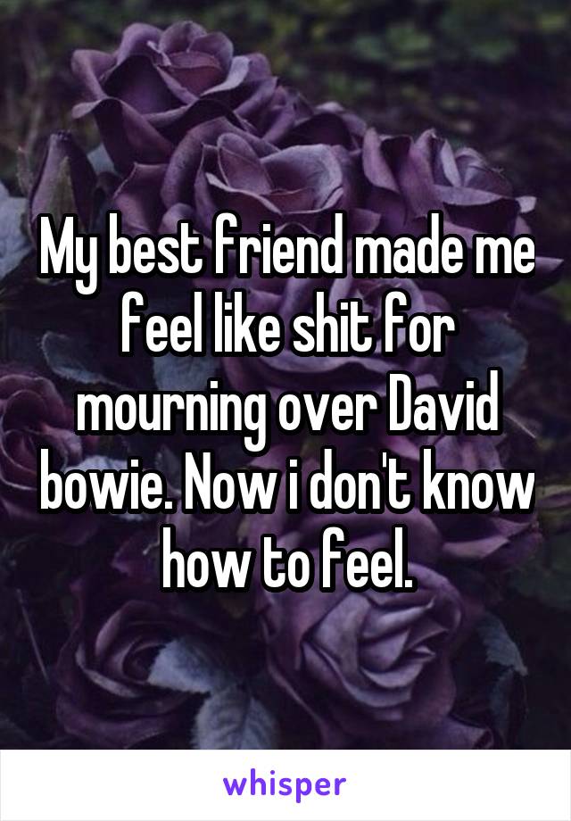 My best friend made me feel like shit for mourning over David bowie. Now i don't know how to feel.