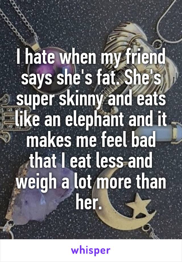 I hate when my friend says she's fat. She's super skinny and eats like an elephant and it makes me feel bad that I eat less and weigh a lot more than her. 
