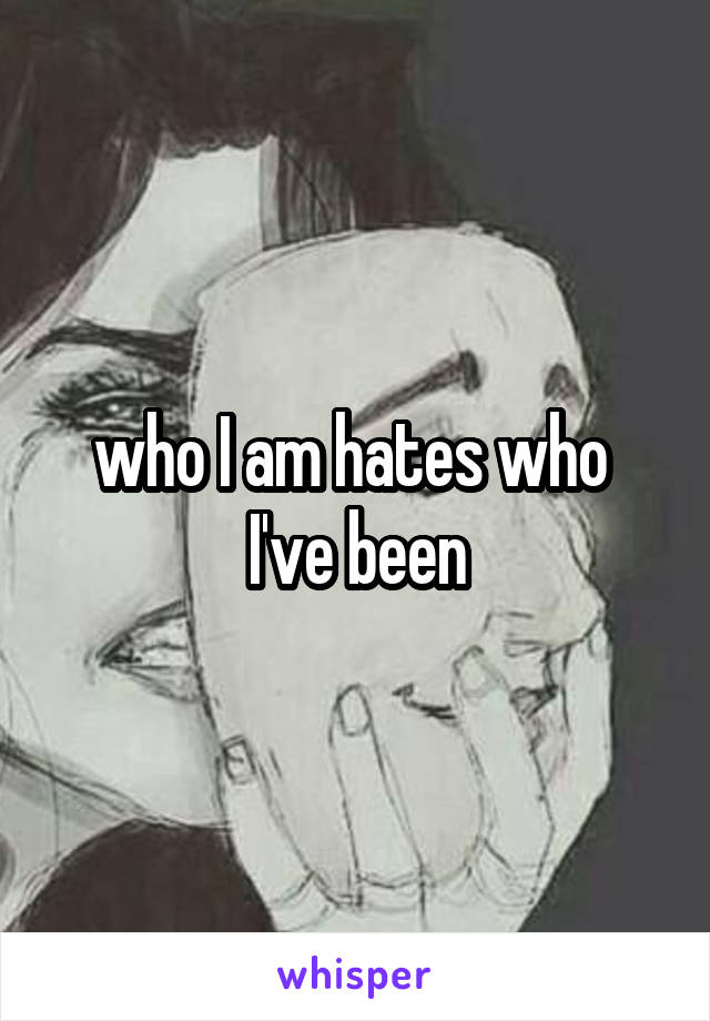 who I am hates who 
I've been