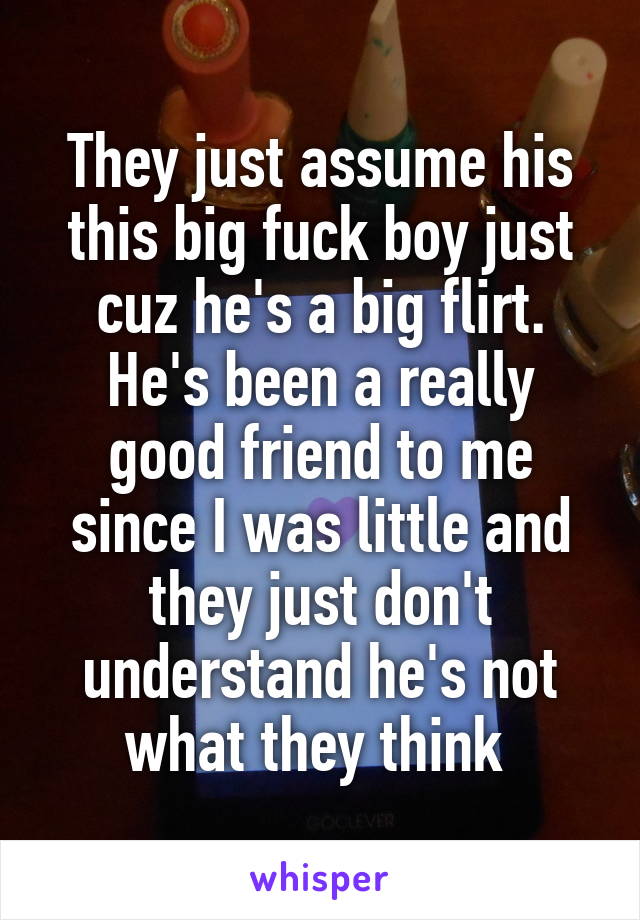 They just assume his this big fuck boy just cuz he's a big flirt. He's been a really good friend to me since I was little and they just don't understand he's not what they think 