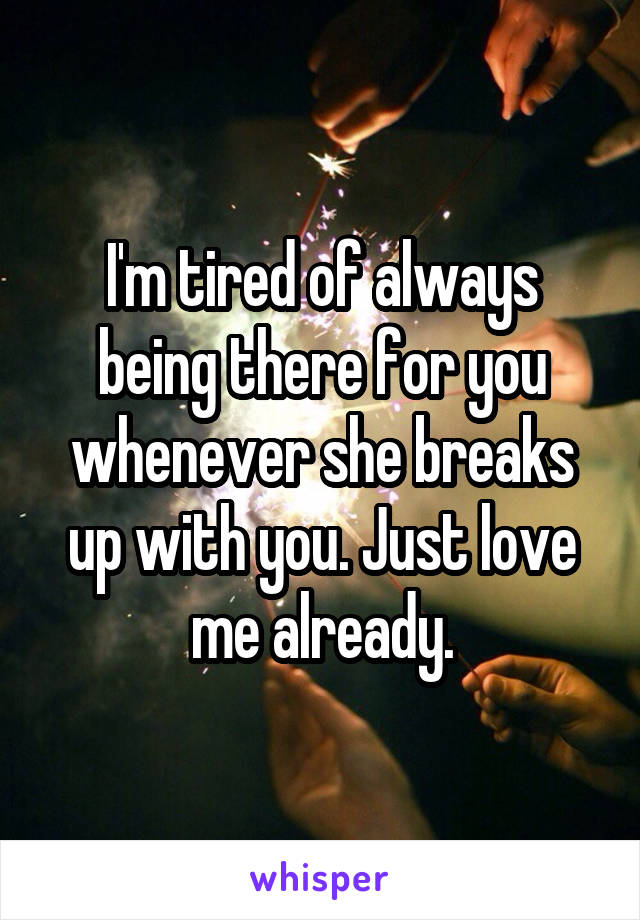 I'm tired of always being there for you whenever she breaks up with you. Just love me already.