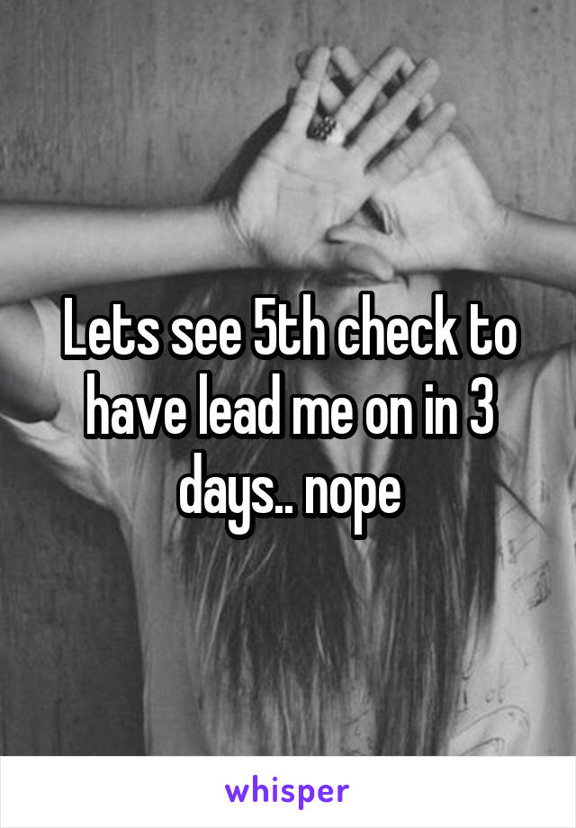 Lets see 5th check to have lead me on in 3 days.. nope