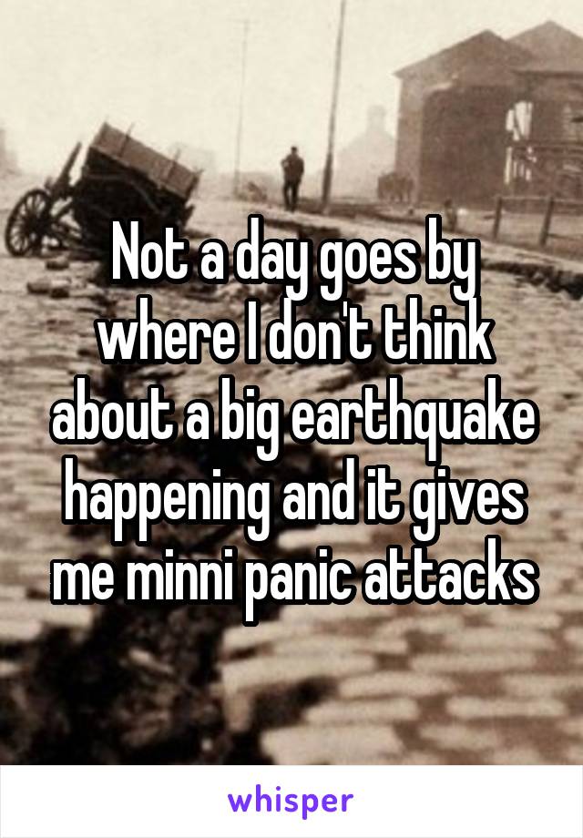 Not a day goes by where I don't think about a big earthquake happening and it gives me minni panic attacks