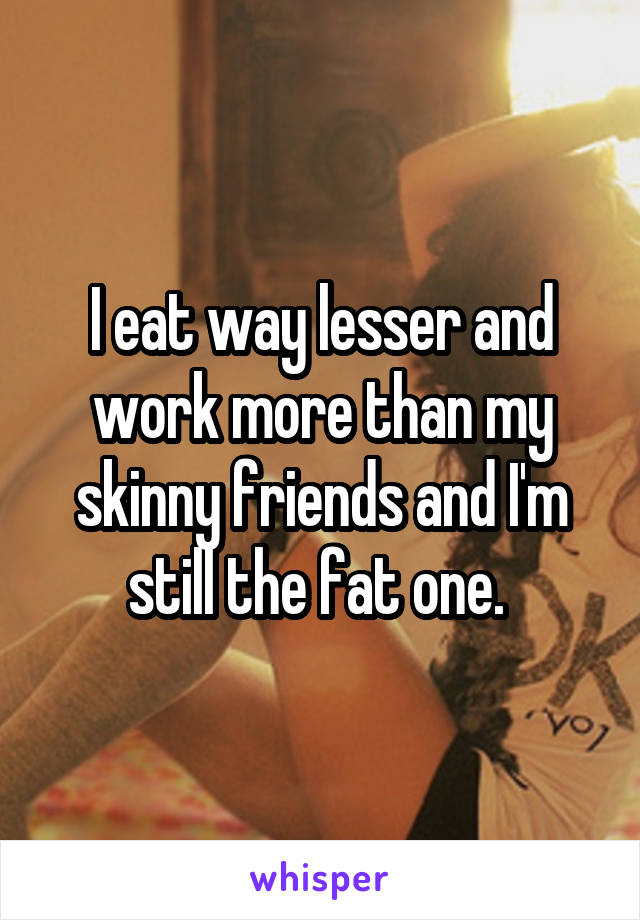 I eat way lesser and work more than my skinny friends and I'm still the fat one. 