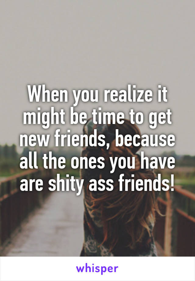 When you realize it might be time to get new friends, because all the ones you have are shity ass friends!
