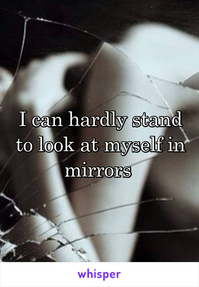 I can hardly stand to look at myself in mirrors 