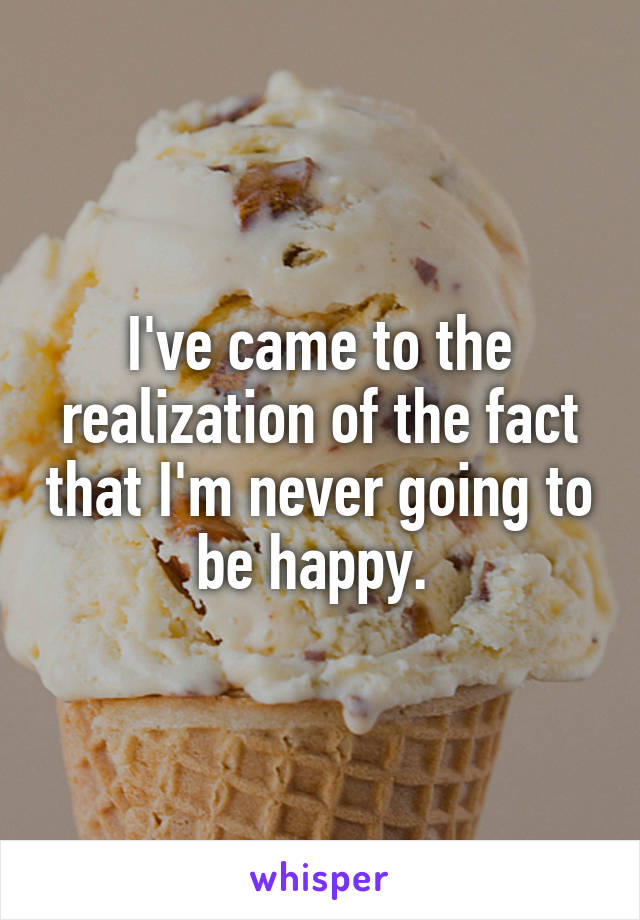 I've came to the realization of the fact that I'm never going to be happy. 