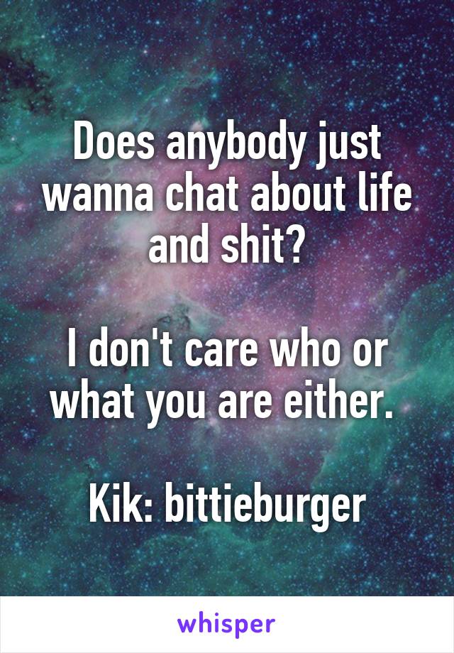 Does anybody just wanna chat about life and shit?

I don't care who or what you are either. 

Kik: bittieburger