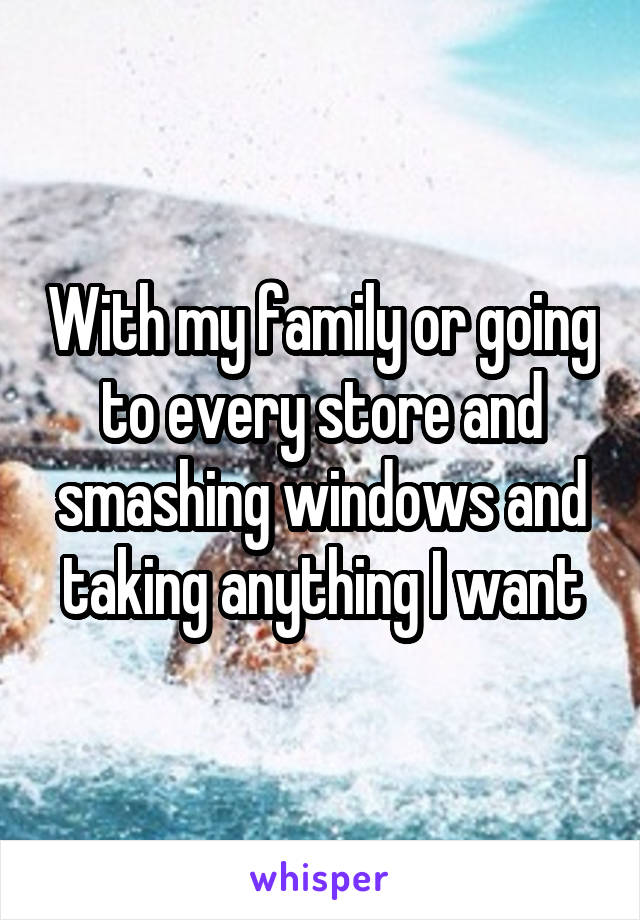 With my family or going to every store and smashing windows and taking anything I want