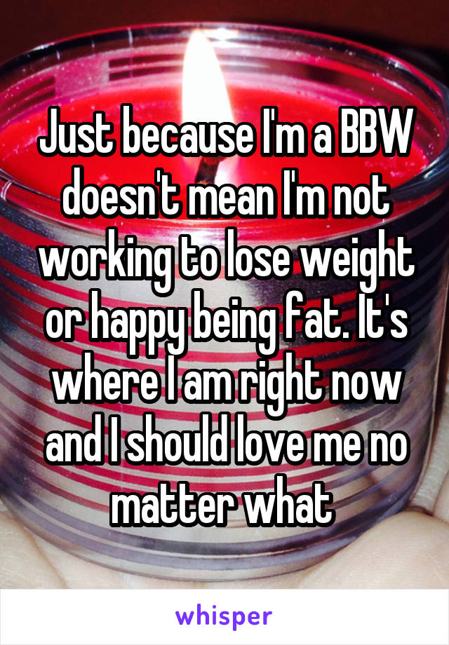 Just because I'm a BBW doesn't mean I'm not working to lose weight or happy being fat. It's where I am right now and I should love me no matter what 
