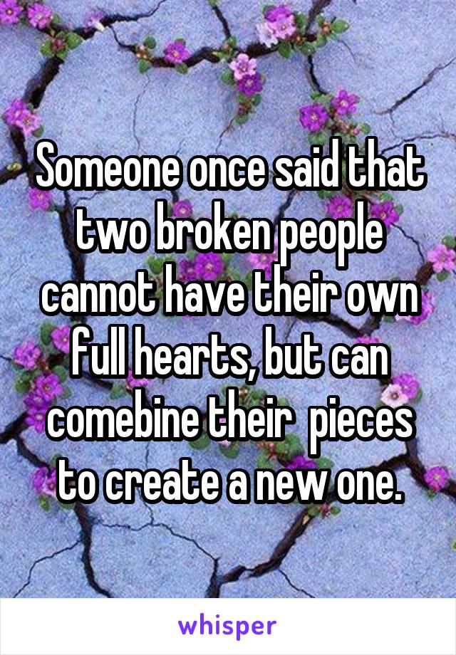 Someone once said that two broken people cannot have their own full hearts, but can comebine their  pieces to create a new one.