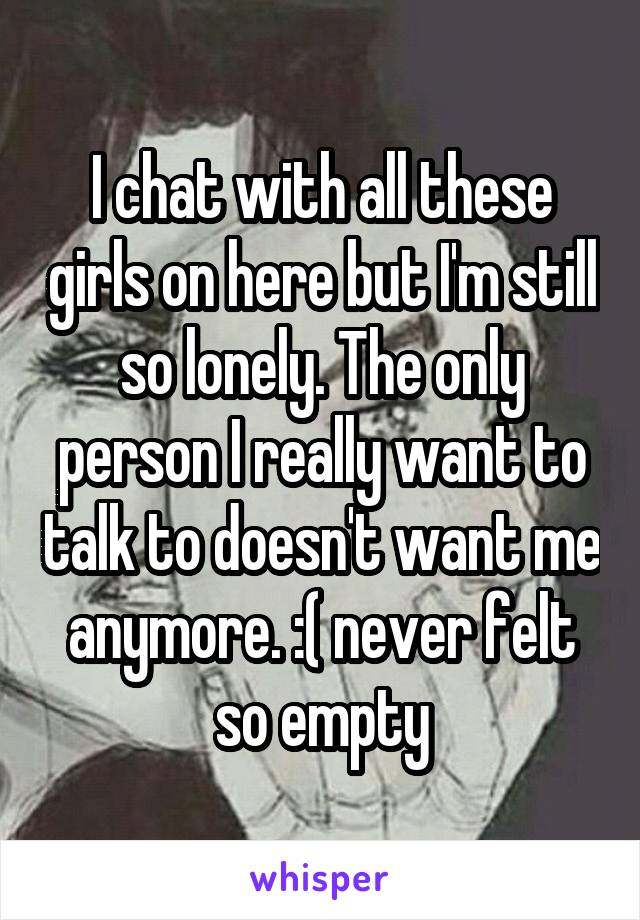 I chat with all these girls on here but I'm still so lonely. The only person I really want to talk to doesn't want me anymore. :( never felt so empty