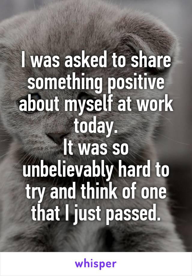 I was asked to share something positive about myself at work today.
It was so unbelievably hard to try and think of one that I just passed.