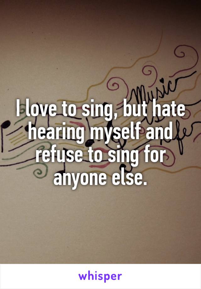 I love to sing, but hate hearing myself and refuse to sing for anyone else.